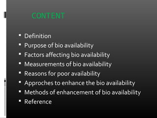 CONTENT
 Definition
 Purpose of bio availability
 Factors affecting bio availability
 Measurements of bio availability
 Reasons for poor availability
 Approches to enhance the bio availability
 Methods of enhancement of bio availability
 Reference
 