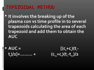 TRPEZOIDAL METHODTRPEZOIDAL METHOD
 It involves the breaking up of the
plasma con vs time profile in to several
trapezoids calculating the area of each
trapezoid and add them to obtain the
AUC
 AUC = [(co+c1)(t1-
to)/2]+……… + (cn-1+cn)(tn-tn-1)/2
 