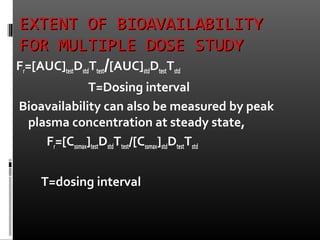 EXTENT OF BIOAVAILABILITYEXTENT OF BIOAVAILABILITY
FOR MULTIPLE DOSE STUDYFOR MULTIPLE DOSE STUDY
Fr=[AUC]testDstdTtest/[AUC]stdDtestTstd
T=Dosing interval
Bioavailability can also be measured by peak
plasma concentration at steady state,
Fr=[Cssmax]testDstdTtest/[Cssmax]stdDtestTstd
T=dosing interval
 