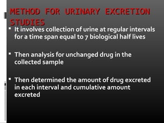 METHOD FOR URINARY EXCRETIONMETHOD FOR URINARY EXCRETION
STUDIESSTUDIES
 It involves collection of urine at regular intervals
for a time span equal to 7 biological half lives
 Then analysis for unchanged drug in the
collected sample
 Then determined the amount of drug excreted
in each interval and cumulative amount
excreted
 