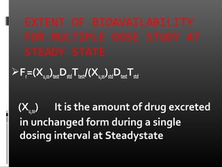 EXTENT OF BIOAVAILABILITY
FOR MULTIPLE DOSE STUDY AT
STEADY STATE
Fr=(Xu,ss)testDstdTtest/(Xu,ss)stdDtestTstd
(Xu,ss) It is the amount of drug excreted
in unchanged form during a single
dosing interval at Steadystate
 