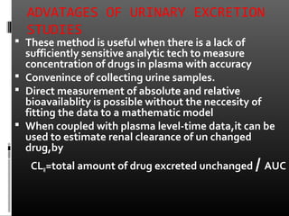 ADVATAGES OF URINARY EXCRETION
STUDIES
 These method is useful when there is a lack of
sufficiently sensitive analytic tech to measure
concentration of drugs in plasma with accuracy
 Convenince of collecting urine samples.
 Direct measurement of absolute and relative
bioavailablity is possible without the neccesity of
fitting the data to a mathematic model
 When coupled with plasma level-time data,it can be
used to estimate renal clearance of un changed
drug,by
CLR=total amount of drug excreted unchanged / AUC
 