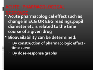 ACUTE PHARMACOLOGICAL
RESPONSE Acute pharmacological effect such as
change in ECG OR EEG readings,pupil
diameter etc is related to the time
course of a given drug
 Bioavailability can be determined:
 By construction of pharmacologic effect -
time curve
 By dose-response graphs
 