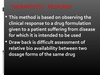 THERAPEUTIC RESPONSE
 This method is based on observing the
clinical response to a drug formulation
given to a patient suffering from disease
for which it is intended to be used
 Draw back is difficult assessment of
relative bio availability between two
dosage forms of the same drug
 