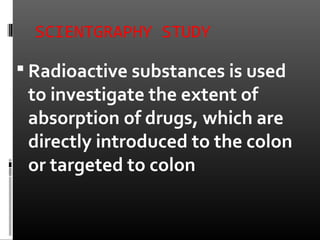 SCIENTGRAPHY STUDY
 Radioactive substances is used
to investigate the extent of
absorption of drugs, which are
directly introduced to the colon
or targeted to colon
 