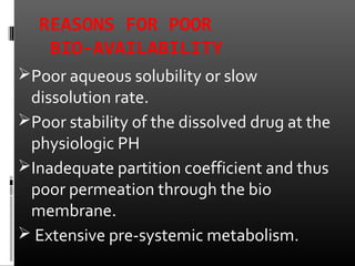 REASONS FOR POOR
BIO-AVAILABILITY
Poor aqueous solubility or slow
dissolution rate.
Poor stability of the dissolved drug at the
physiologic PH
Inadequate partition coefficient and thus
poor permeation through the bio
membrane.
 Extensive pre-systemic metabolism.
 