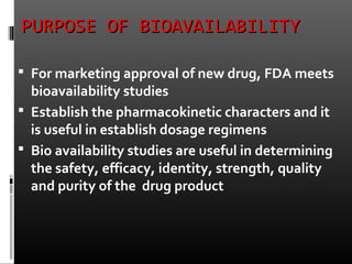 PURPOSE OF BIOAVAILABILITYPURPOSE OF BIOAVAILABILITY
 For marketing approval of new drug, FDA meets
bioavailability studies
 Establish the pharmacokinetic characters and it
is useful in establish dosage regimens
 Bio availability studies are useful in determining
the safety, efficacy, identity, strength, quality
and purity of the drug product
 
