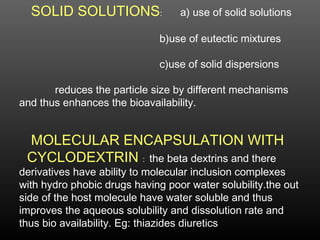 SOLID SOLUTIONS: a) use of solid solutions
b)use of eutectic mixtures
c)use of solid dispersions
reduces the particle size by different mechanisms
and thus enhances the bioavailability.
MOLECULAR ENCAPSULATION WITH
CYCLODEXTRIN : the beta dextrins and there
derivatives have ability to molecular inclusion complexes
with hydro phobic drugs having poor water solubility.the out
side of the host molecule have water soluble and thus
improves the aqueous solubility and dissolution rate and
thus bio availability. Eg: thiazides diuretics
 