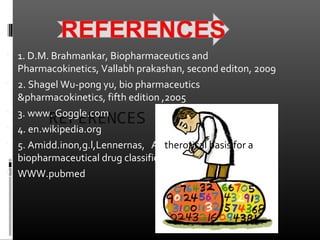 REFERENCES
 1. D.M. Brahmankar, Biopharmaceutics and
Pharmacokinetics, Vallabh prakashan, second editon, 2009
 2. Shagel Wu-pong yu, bio pharmaceutics
&pharmacokinetics, fifth edition ,2005
 3. www. Goggle.com
 4. en.wikipedia.org
 5. Amidd.inon,g.l,Lennernas, A therotical basis for a
biopharmaceutical drug classification
 WWW.pubmed
 