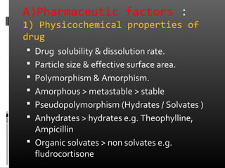 A)Pharmaceutic factors :
1) Physicochemical properties of
drug
 Drug solubility & dissolution rate.
 Particle size & effective surface area.
 Polymorphism & Amorphism.
 Amorphous > metastable > stable
 Pseudopolymorphism (Hydrates / Solvates )
 Anhydrates > hydrates e.g. Theophylline,
Ampicillin
 Organic solvates > non solvates e.g.
fludrocortisone
 