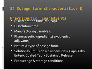 2) Dosage form characteristics &
Pharmaceutic Ingredients
 Disintegration time (tab/cap)
 Dissolution time.
 Manufacturing variables.
 Pharmaceutic ingredients( excipients /
adjuvants )
 Nature & type of dosage form.
 Solutions> Emulsions> Suspensions> Cap> Tab>
Enteric Coated Tab > Sustained Release
 Product age & storage conditions.
 
