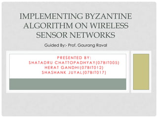IMPLEMENTING BYZANTINE ALGORITHM ON WIRELESS SENSOR NETWORKS Guided By:- Prof. GaurangRaval Presented By: Shatadru Chattopadhyay(07BIT005) Herat Gandhi(07BIT012) ShashankJuyal(07BIT017) 