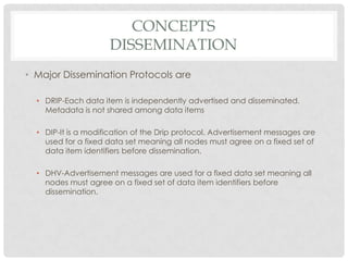 ConceptsdisseminationMajor Dissemination Protocols are DRIP-Each data item is independently advertised and disseminated. Metadata is not shared among data itemsDIP-It is a modification of the Drip protocol. Advertisement messages are used for a fixed data set meaning all nodes must agree on a fixed set of data item identifiers before dissemination. DHV-Advertisement messages are used for a fixed data set meaning all nodes must agree on a fixed set of data item identifiers before dissemination.
