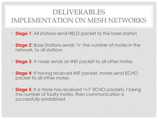 Deliverablesimplementation on mesh networksStage 1: All stations send HELO packet to the base stationStage 2: Base Stations sends ‘n’-the number of motes in the network, to all stationsStage 3: A node sends an INIT packet to all other motesStage 4: If having received INIT packet, motes send ECHO packet to all other motesStage 5: If a mote has received ‘n-f’ ECHO packets, f being the number of faulty motes, then communication is successfully established