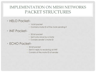 Implementation on mesh networksPacket structuresHELO Packet-16 bit packetContains mote ID of the mote sending itINIT Packet-32 bit packetSent only once by a moteConsists sender`s mote IDECHO Packet-32 bit packetSent in reply to receiving an INITConsists of the mote ID of sender
