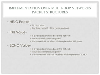 Implementation over multi-hop networksPacket structuresHELO Packet-16 bit packetContains mote ID of the mote sending itINIT Value-Is a value disseminated over the networkValue disseminated using DRIPIf a value of 0 is received it is interpreted as INIT valueECHO Value-Is a value disseminated over the networkValue disseminated using DRIPIf a value other than 0 is received it is interpreted as ECHO