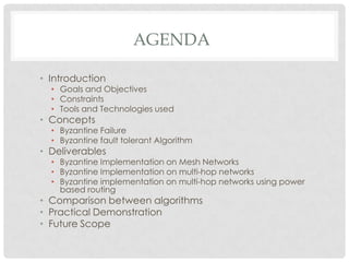 AGENDAIntroductionGoals and ObjectivesConstraintsTools and Technologies usedConceptsByzantine Failure Byzantine fault tolerant AlgorithmDeliverablesByzantine Implementation on Mesh NetworksByzantine Implementation on multi-hop networksByzantine implementation on multi-hop networks using power based routingComparison between algorithmsPractical DemonstrationFuture Scope