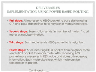Deliverablesimplementation using power based routingFirst stage: All motes send HELO packet to base station using CTP and base station finds total number of motes in network. Second stage: Base station sends “n (number of motes)” to all motes using Dissemination.Third stage: Each mote sends HELO packet to its neighbor. Fourth stage: After receiving HELO packet from neighbor mote sends ACK packet to sender mote. After receiving ACK packet mote measures its RSSI value and stores all necessary information. Each mote also stores which mote can be selected as its parent. Continued……..