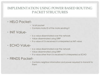 implementation using power based routingPacket structuresHELO Packet-16 bit packetContains mote ID of the mote sending itINIT Value-Is a value disseminated over the networkValue disseminated using DRIPIf a value of 0 is received it is interpreted as INIT valueECHO Value-Is a value disseminated over the networkValue disseminated using DRIPIf a value other than 0 is received it is interpreted as ECHOFRNDS Packet-Contains neighbor information and power required to transmit to them 