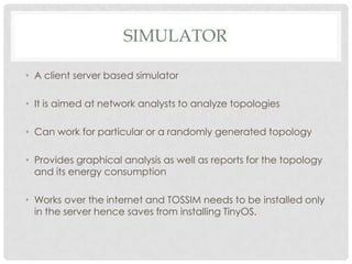 SimulatorA client server based simulatorIt is aimed at network analysts to analyze topologiesCan work for particular or a randomly generated topologyProvides graphical analysis as well as reports for the topology and its energy consumptionWorks over the internet and TOSSIM needs to be installed only in the server hence saves from installing TinyOS. 