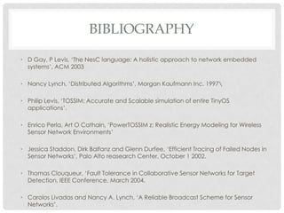 bibliographyD Gay, P Levis, ‘The NesC language: A holistic approach to network embedded systems’, ACM 2003Nancy Lynch, ‘Distributed Algorithms’, Morgan Kaufmann Inc. 1997\Philip Levis, ‘TOSSIM: Accurate and Scalable simulation of entire TinyOS applications’.Enrico Perla, Art O Cathain, ‘PowerTOSSIM z: Realistic Energy Modeling for Wireless Sensor Network Environments’Jessica Staddon, Dirk Balfanz and Glenn Durfee, ‘Efficient Tracing of Failed Nodes in Sensor Networks’, Palo Alto reasearch Center, October 1 2002. Thomas Clouqueur, ‘Fault Tolerance in Collaborative Sensor Networks for Target Detection, IEEE Conference, March 2004.Carolos Livadas and Nancy A. Lynch, ‘A Reliable Broadcast Scheme for Sensor Networks’.H.A. Ali, ‘An efficient relative broadcast algorithm in Adhoc networks based on Self-Pruning’, Egypt.