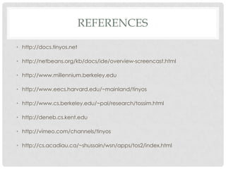 referenceshttp://docs.tinyos.nethttp://netbeans.org/kb/docs/ide/overview-screencast.htmlhttp://www.millennium.berkeley.eduhttp://www.eecs.harvard.edu/~mainland/tinyoshttp://www.cs.berkeley.edu/~pal/research/tossim.htmlhttp://deneb.cs.kent.eduhttp://vimeo.com/channels/tinyoshttp://cs.acadiau.ca/~shussain/wsn/apps/tos2/index.html
