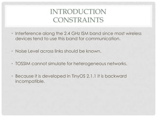 IntroductionconstraintsInterference along the 2.4 GHz ISM band since most wireless devices tend to use this band for communication.Noise Level across links should be known.TOSSIM cannot simulate for heterogeneous networks.Because it is developed in TinyOS 2.1.1 it is backward incompatible.