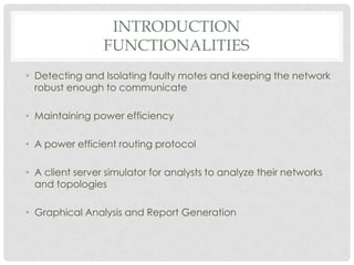 IntroductionfunctionalitiesDetecting and Isolating faulty motes and keeping the network robust enough to communicateMaintaining power efficiencyA power efficient routing protocolA client server simulator for analysts to analyze their networks and topologiesGraphical Analysis and Report Generation