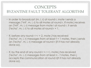Conceptsbyzantine fault tolerant algorithmIn order to broadcast (m, i, r) at round r, mote i sends a message (“init', m, i, r) to all motes at round r. If mote j receives an ("init", m, i, r) message from mote i at round r, it sends ("echo", m, i, r) to all motes at round r + 1.If, before any round r > r + 2, mote j has received ("echo", m, i, r) messages from at least f + 1 motes, then j sends an ("echo", m, i, r) message at round r (if it has not already done so).If, by the end of any round r > r + l, mote j has received ("echo", m, i, r) messages from at least n - f motes, then j accepts the communication at round r(if it has not already done so).