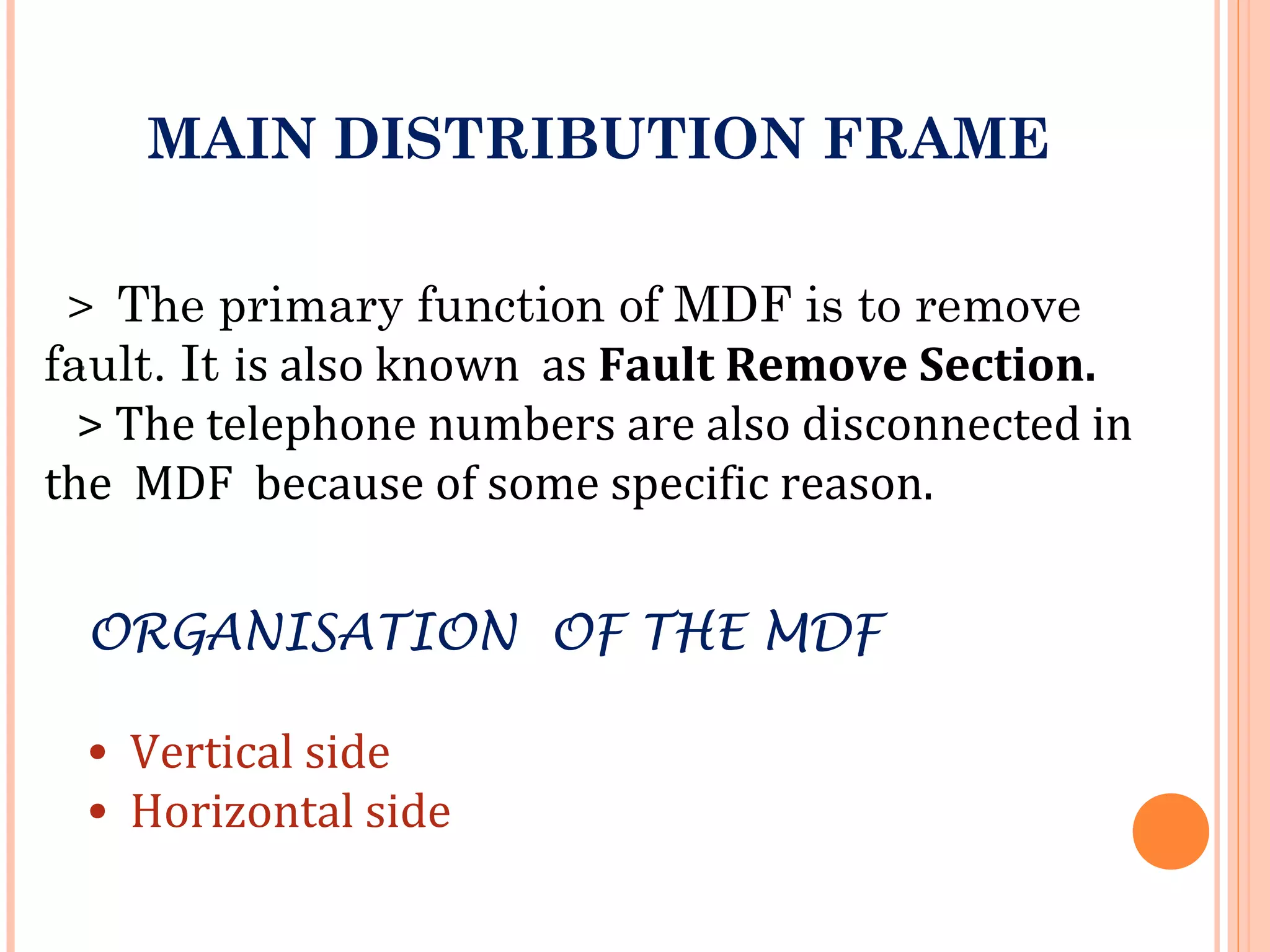 .
MAIN DISTRIBUTION FRAME
> The primary function of MDF is to remove
fault. It is also known as Fault Remove Section.
> The telephone numbers are also disconnected in
the MDF because of some specific reason.
ORGANISATION OF THE MDF
• Vertical side
• Horizontal side
 