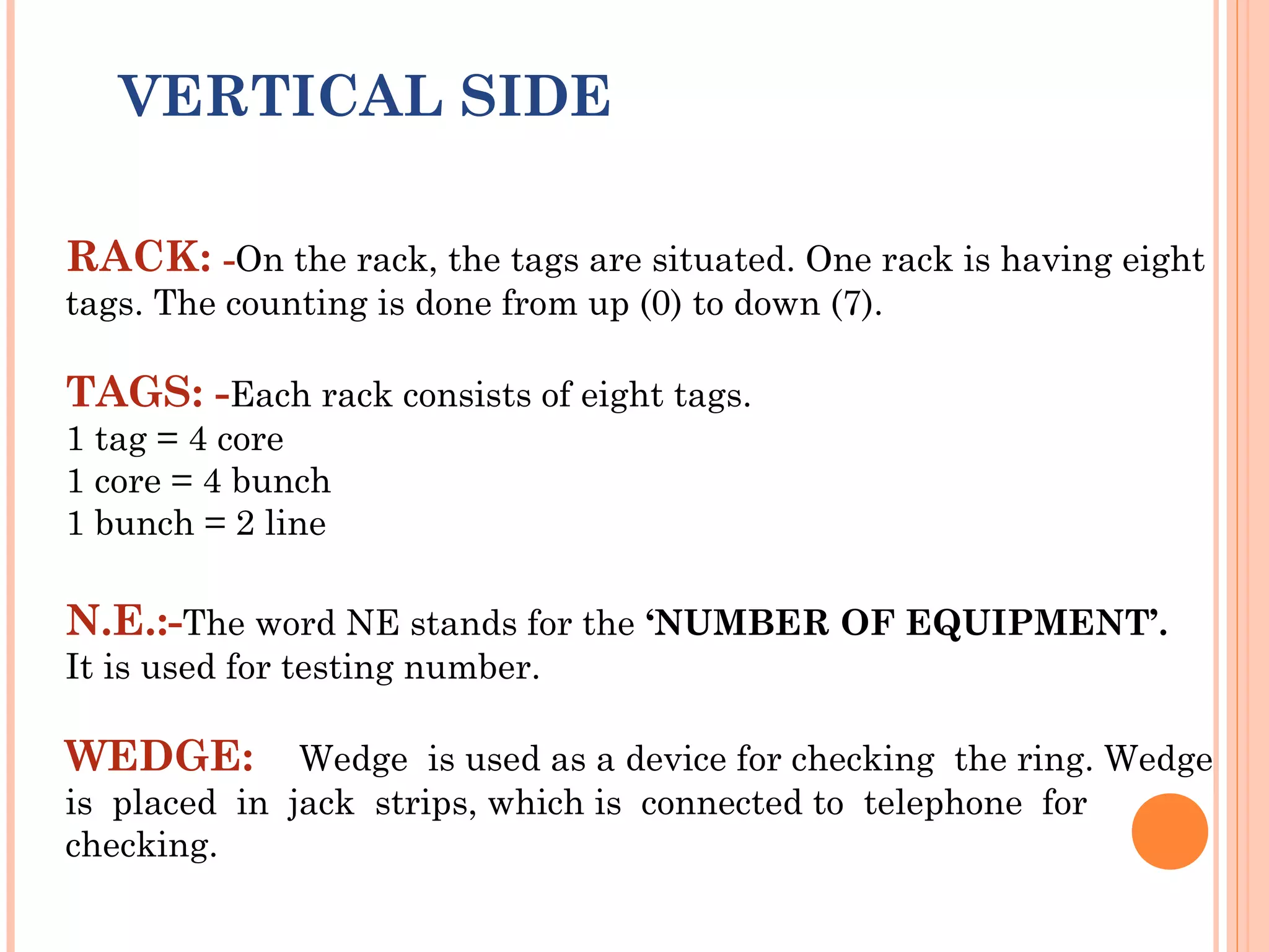 VERTICAL SIDE
 
RACK: -On the rack, the tags are situated. One rack is having eight
tags. The counting is done from up (0) to down (7).
TAGS: -Each rack consists of eight tags.
1 tag = 4 core
1 core = 4 bunch
1 bunch = 2 line
N.E.:-The word NE stands for the ‘NUMBER OF EQUIPMENT’.
It is used for testing number.
WEDGE: Wedge is used as a device for checking the ring. Wedge
is placed in jack strips, which is connected to telephone for
checking.
 