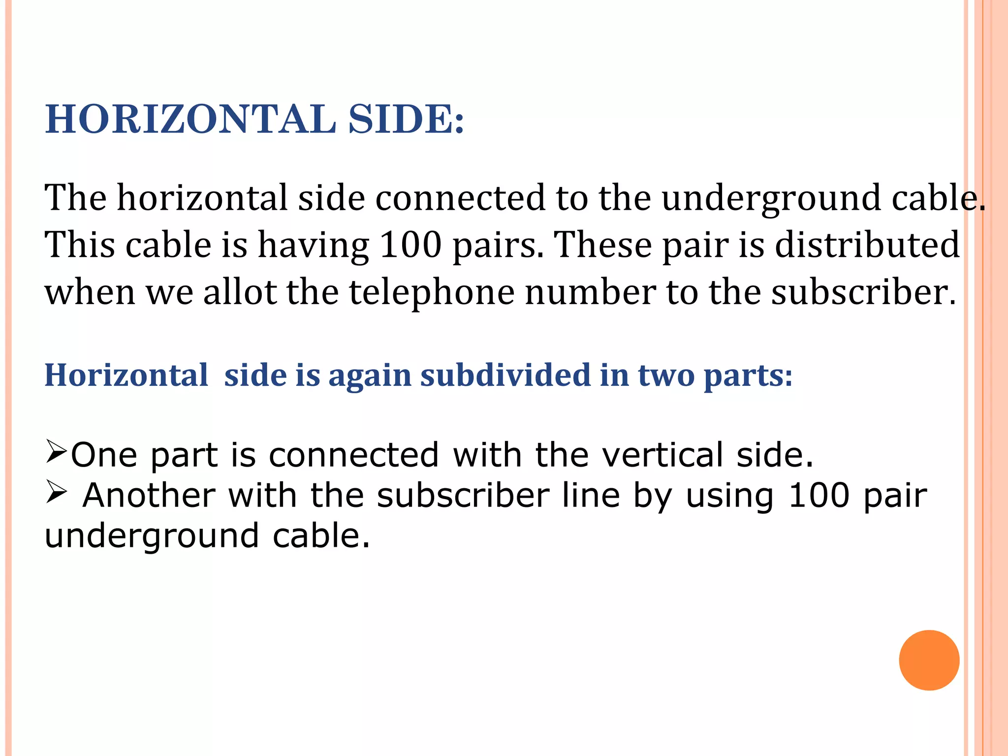 HORIZONTAL SIDE:
The horizontal side connected to the underground cable.
This cable is having 100 pairs. These pair is distributed
when we allot the telephone number to the subscriber.
Horizontal side is again subdivided in two parts:
One part is connected with the vertical side.
 Another with the subscriber line by using 100 pair
underground cable.
 