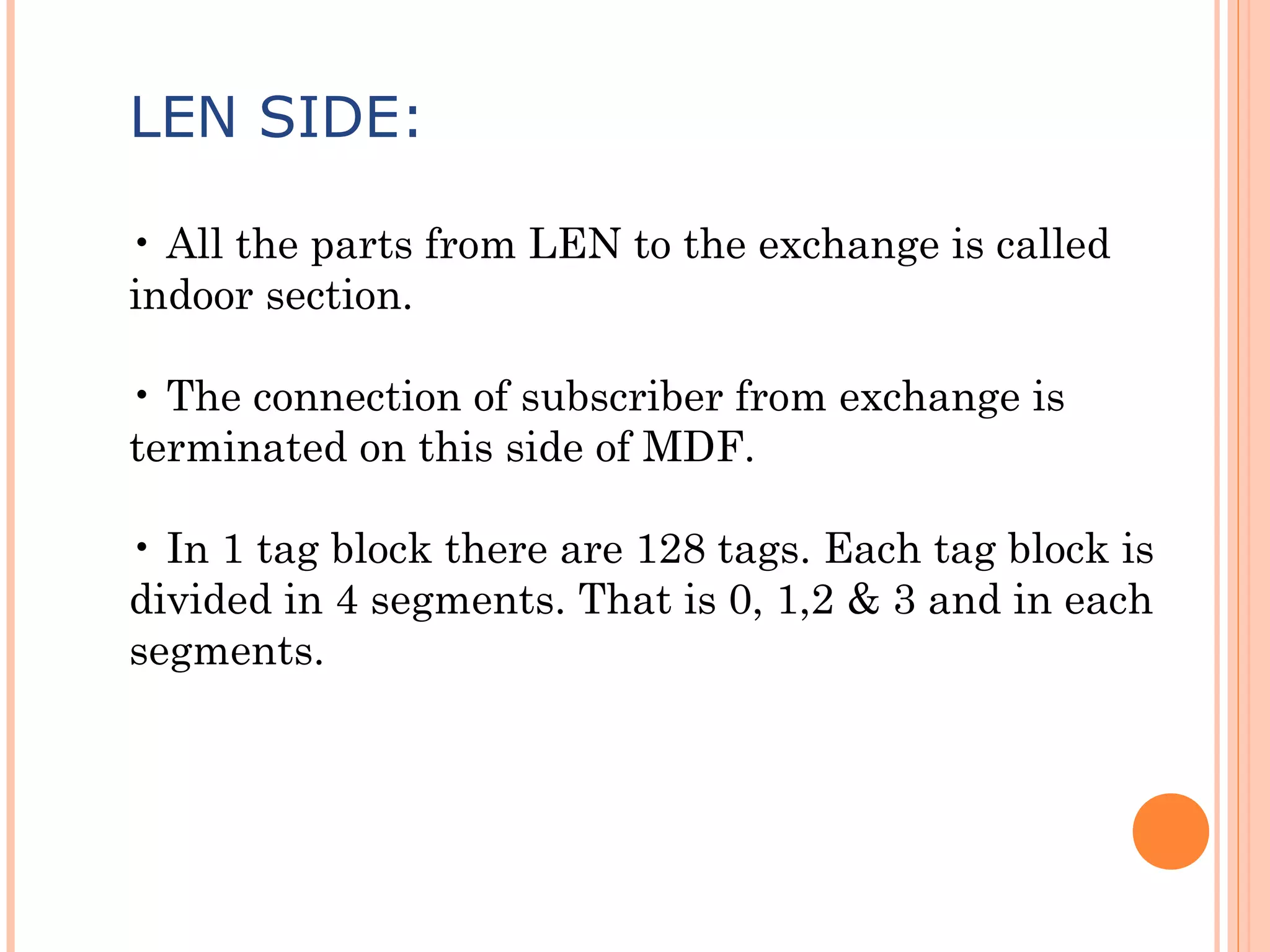 LEN SIDE:
• All the parts from LEN to the exchange is called
indoor section.
• The connection of subscriber from exchange is
terminated on this side of MDF.
• In 1 tag block there are 128 tags. Each tag block is
divided in 4 segments. That is 0, 1,2 & 3 and in each
segments.
 