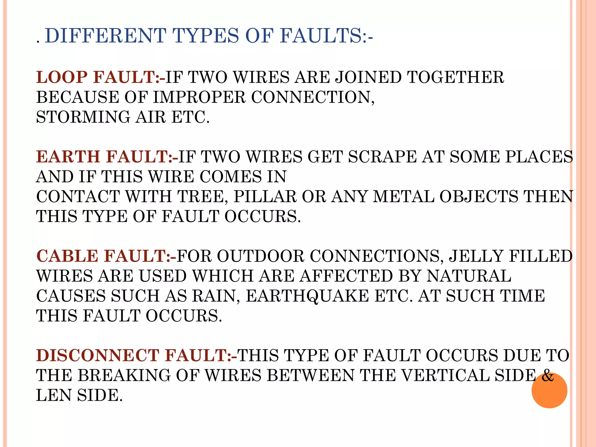 . DIFFERENT TYPES OF FAULTS:-
LOOP FAULT:-IF TWO WIRES ARE JOINED TOGETHER
BECAUSE OF IMPROPER CONNECTION,
STORMING AIR ETC.
EARTH FAULT:-IF TWO WIRES GET SCRAPE AT SOME PLACES
AND IF THIS WIRE COMES IN
CONTACT WITH TREE, PILLAR OR ANY METAL OBJECTS THEN
THIS TYPE OF FAULT OCCURS.
CABLE FAULT:-FOR OUTDOOR CONNECTIONS, JELLY FILLED
WIRES ARE USED WHICH ARE AFFECTED BY NATURAL
CAUSES SUCH AS RAIN, EARTHQUAKE ETC. AT SUCH TIME
THIS FAULT OCCURS.
DISCONNECT FAULT:-THIS TYPE OF FAULT OCCURS DUE TO
THE BREAKING OF WIRES BETWEEN THE VERTICAL SIDE &
LEN SIDE.
 