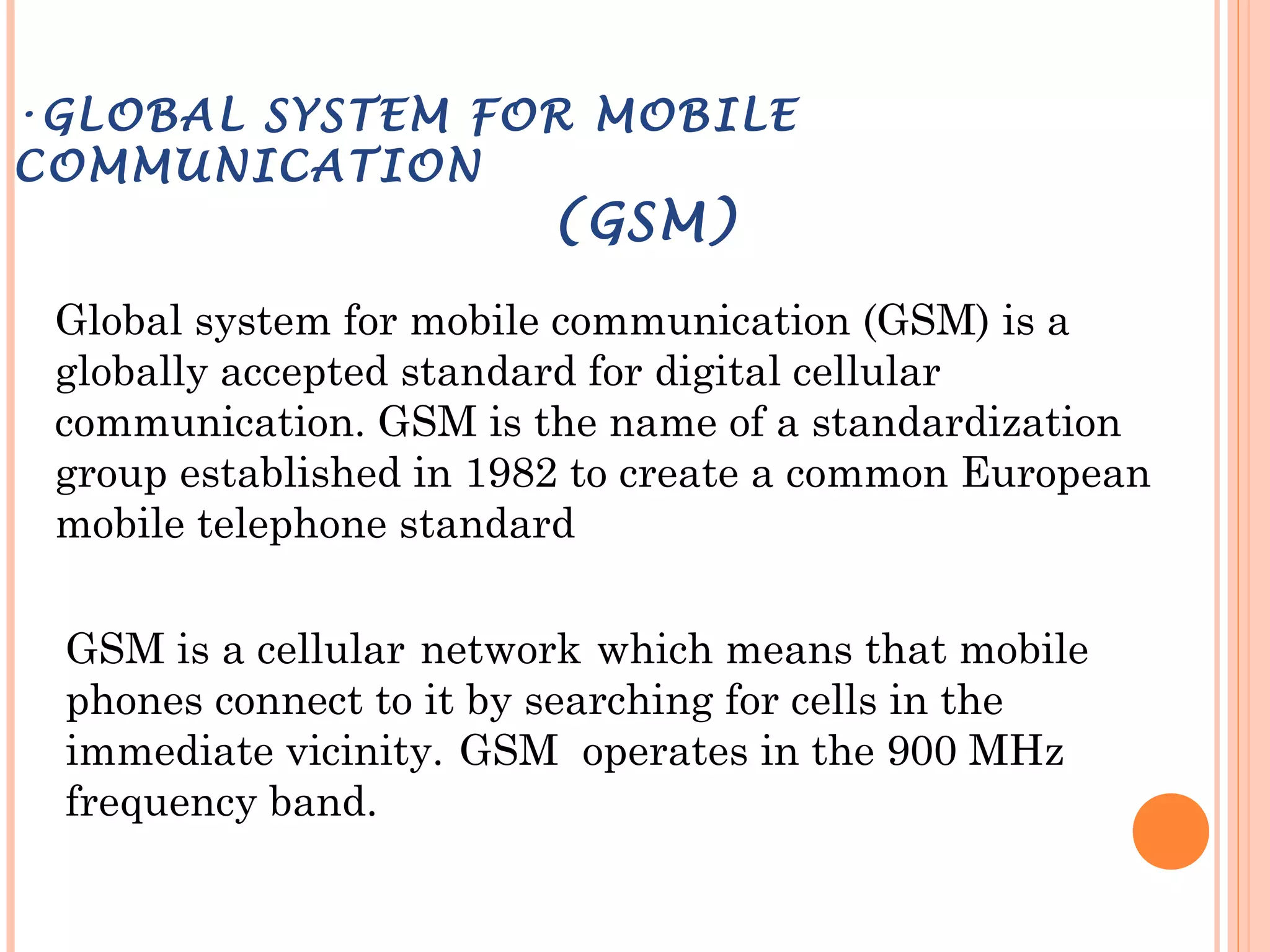 •GLOBAL SYSTEM FOR MOBILE
COMMUNICATION
(GSM)
Global system for mobile communication (GSM) is a
globally accepted standard for digital cellular
communication. GSM is the name of a standardization
group established in 1982 to create a common European
mobile telephone standard
GSM is a cellular network which means that mobile
phones connect to it by searching for cells in the
immediate vicinity. GSM operates in the 900 MHz
frequency band.
 