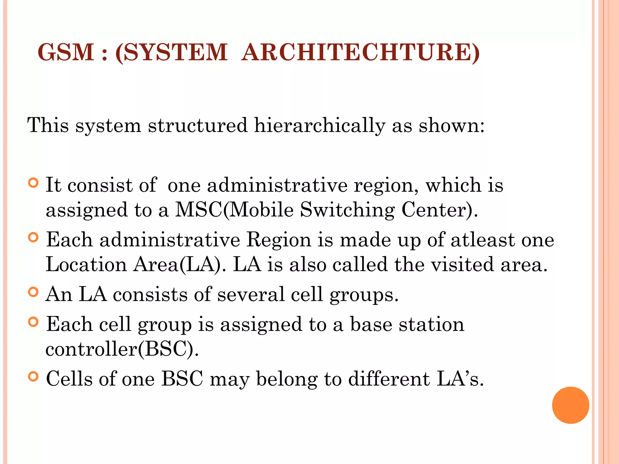 GSM : (SYSTEM ARCHITECHTURE)
This system structured hierarchically as shown:
 
 It consist of one administrative region, which is
assigned to a MSC(Mobile Switching Center).
 Each administrative Region is made up of atleast one
Location Area(LA). LA is also called the visited area.
 An LA consists of several cell groups.
 Each cell group is assigned to a base station
controller(BSC).
 Cells of one BSC may belong to different LA’s.
 