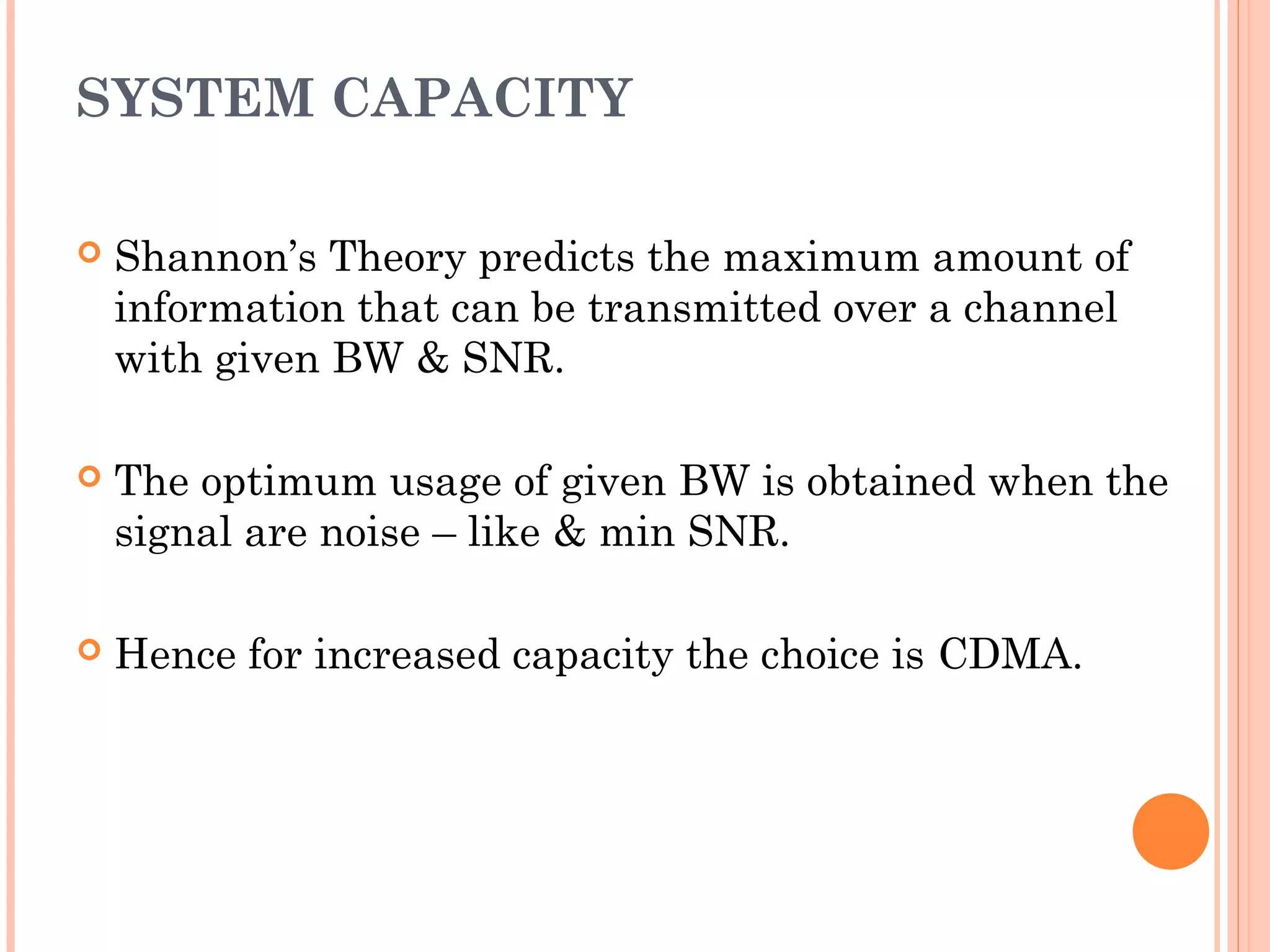 SYSTEM CAPACITY
 Shannon’s Theory predicts the maximum amount of
information that can be transmitted over a channel
with given BW & SNR.
 The optimum usage of given BW is obtained when the
signal are noise – like & min SNR.
 Hence for increased capacity the choice is CDMA.
 
