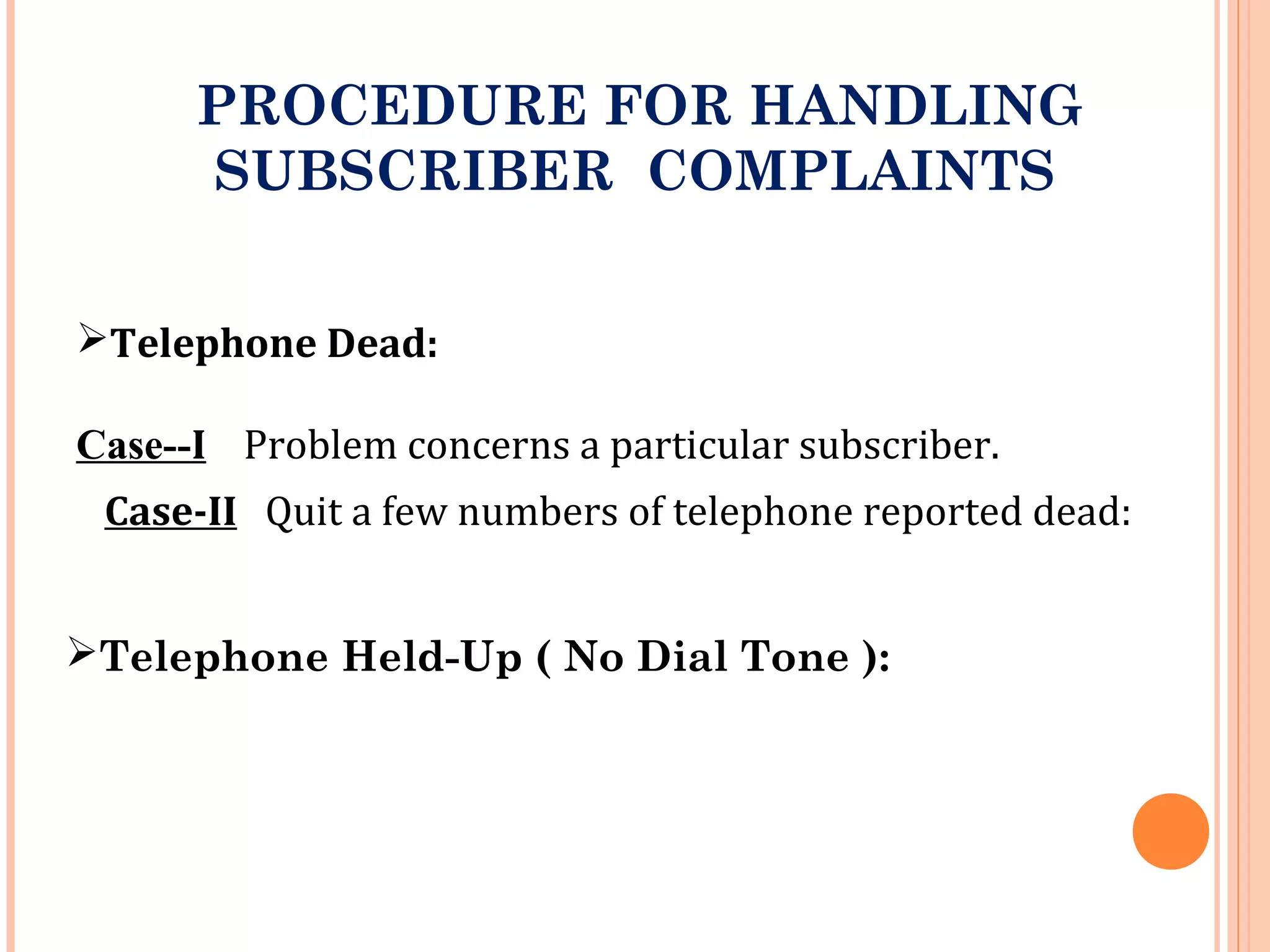 PROCEDURE FOR HANDLING
SUBSCRIBER COMPLAINTS
Telephone Dead:
Case--I Problem concerns a particular subscriber.
Case-II Quit a few numbers of telephone reported dead:
Telephone Held-Up ( No Dial Tone ):
 