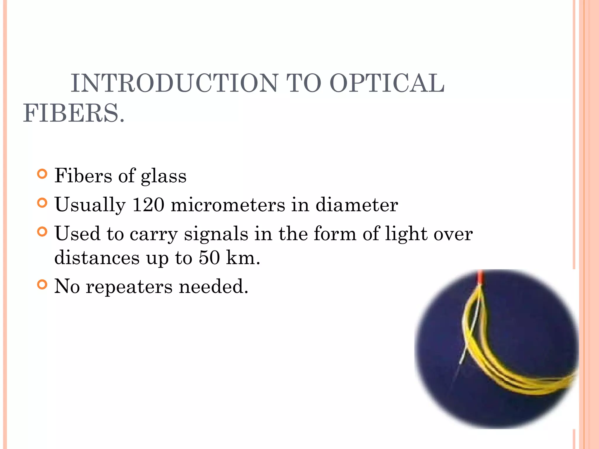  Fibers of glass
 Usually 120 micrometers in diameter
 Used to carry signals in the form of light over
distances up to 50 km.
 No repeaters needed.
INTRODUCTION TO OPTICAL
FIBERS.
 