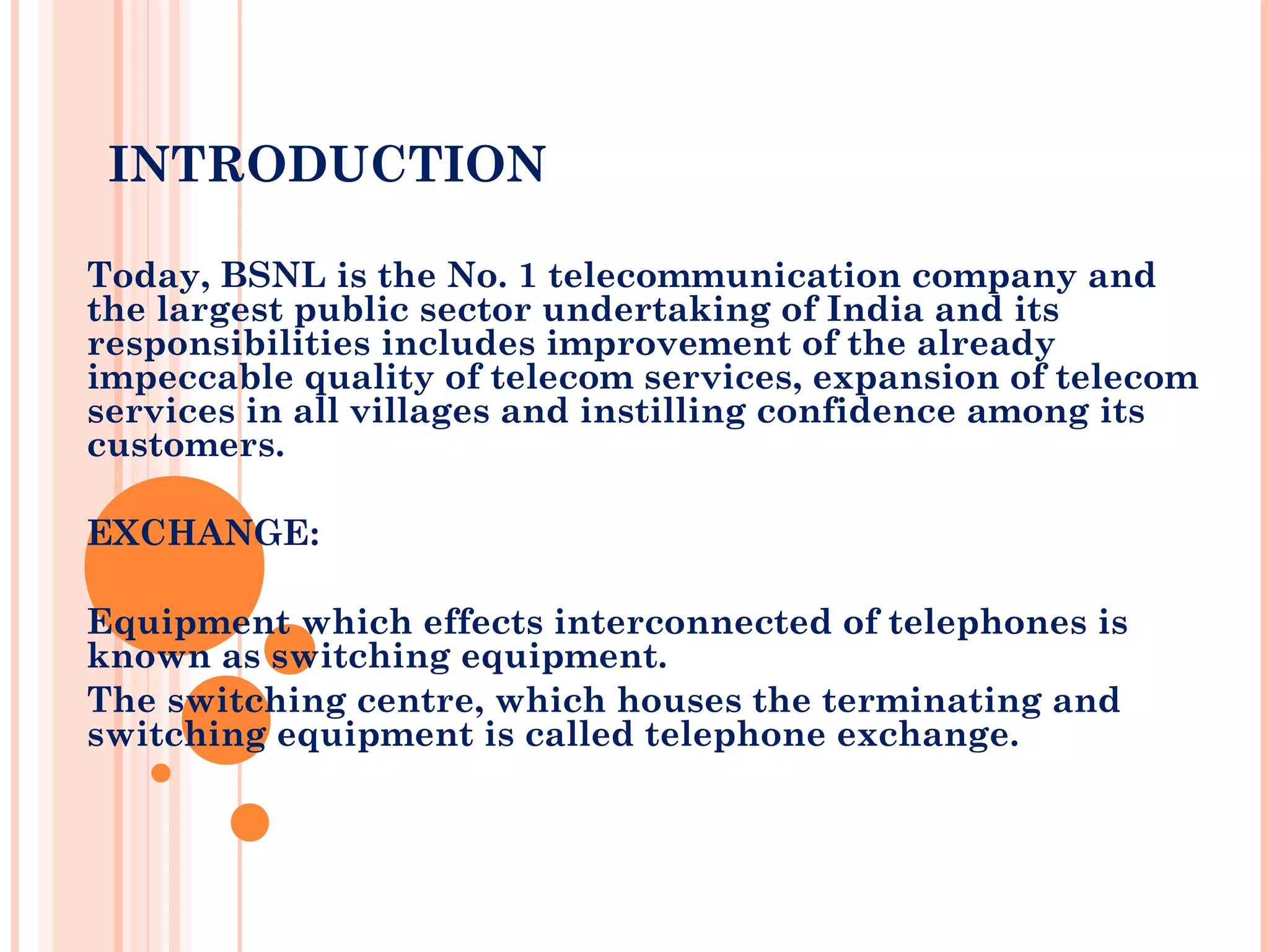 INTRODUCTION
Today, BSNL is the No. 1 telecommunication company and
the largest public sector undertaking of India and its
responsibilities includes improvement of the already
impeccable quality of telecom services, expansion of telecom
services in all villages and instilling confidence among its
customers.
EXCHANGE:
Equipment which effects interconnected of telephones is
known as switching equipment.
The switching centre, which houses the terminating and
switching equipment is called telephone exchange.
 