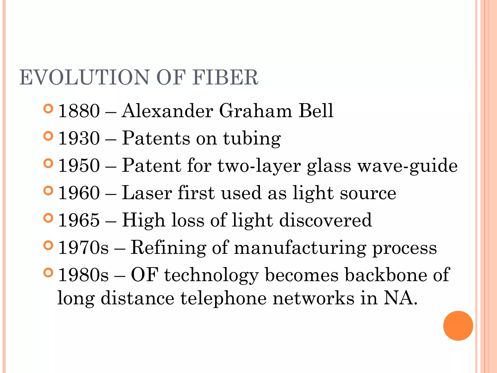 EVOLUTION OF FIBER
 1880 – Alexander Graham Bell
 1930 – Patents on tubing
 1950 – Patent for two-layer glass wave-guide
 1960 – Laser first used as light source
 1965 – High loss of light discovered
 1970s – Refining of manufacturing process
 1980s – OF technology becomes backbone of
long distance telephone networks in NA.
 