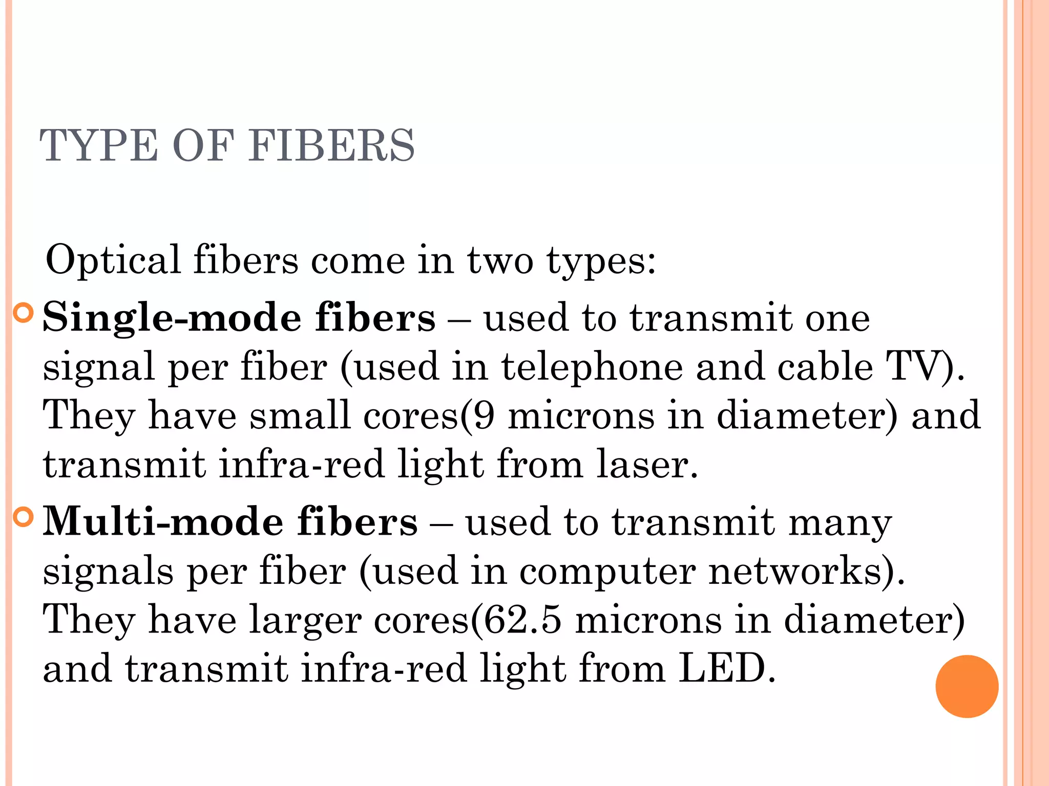 TYPE OF FIBERS
Optical fibers come in two types:
 Single-mode fibers – used to transmit one
signal per fiber (used in telephone and cable TV).
They have small cores(9 microns in diameter) and
transmit infra-red light from laser.
 Multi-mode fibers – used to transmit many
signals per fiber (used in computer networks).
They have larger cores(62.5 microns in diameter)
and transmit infra-red light from LED.
 
