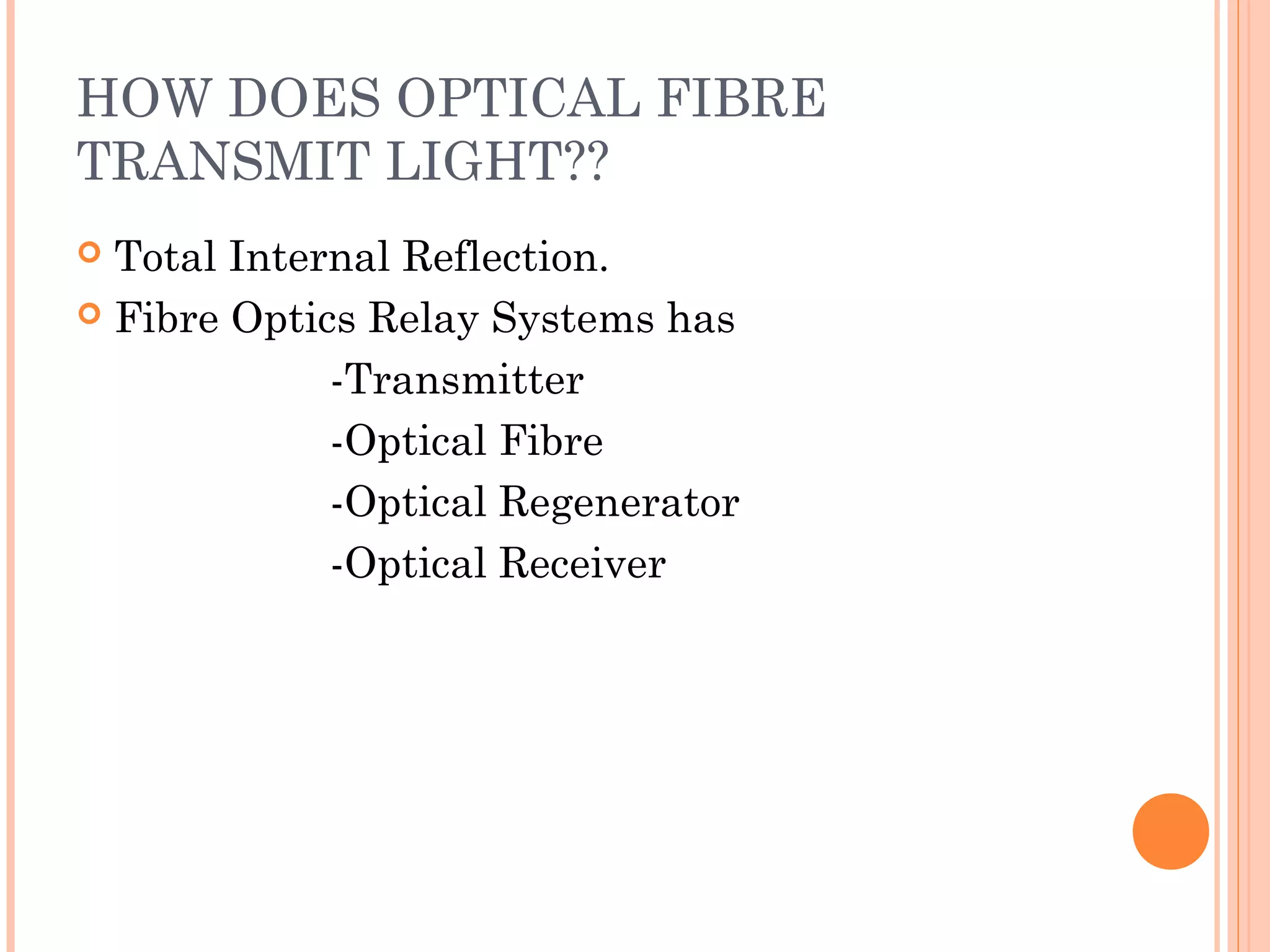 HOW DOES OPTICAL FIBRE
TRANSMIT LIGHT??
 Total Internal Reflection.
 Fibre Optics Relay Systems has
-Transmitter
-Optical Fibre
-Optical Regenerator
-Optical Receiver
 