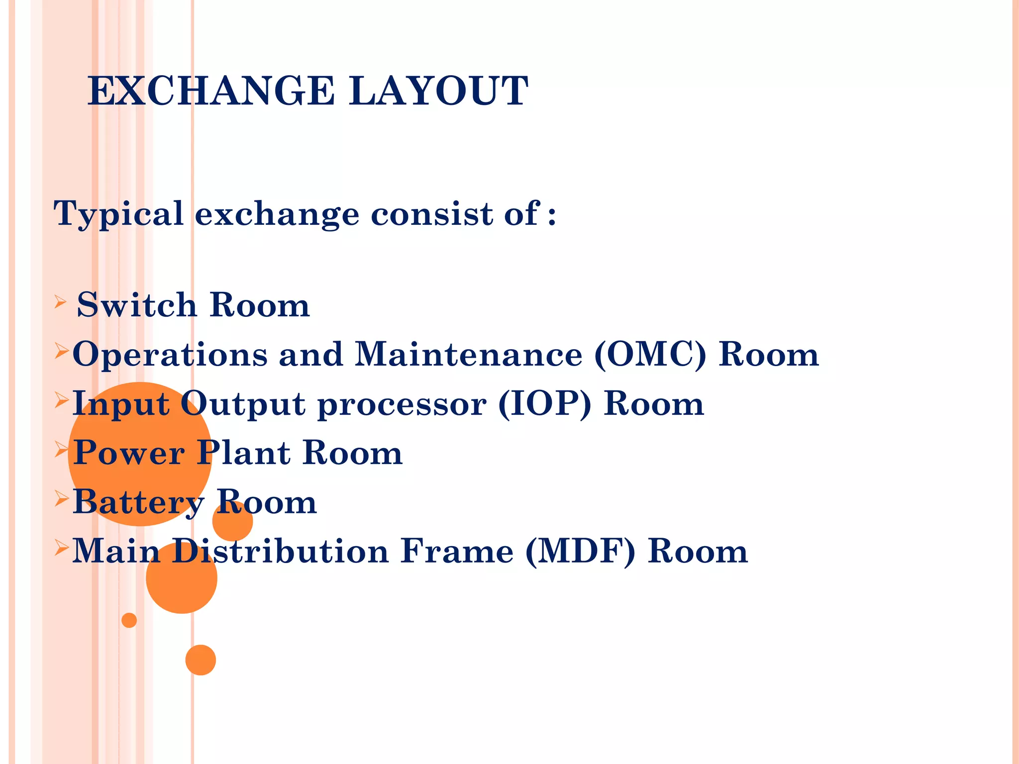 EXCHANGE LAYOUT
 
Typical exchange consist of :
 Switch Room
Operations and Maintenance (OMC) Room
Input Output processor (IOP) Room
Power Plant Room
Battery Room
Main Distribution Frame (MDF) Room
 
 