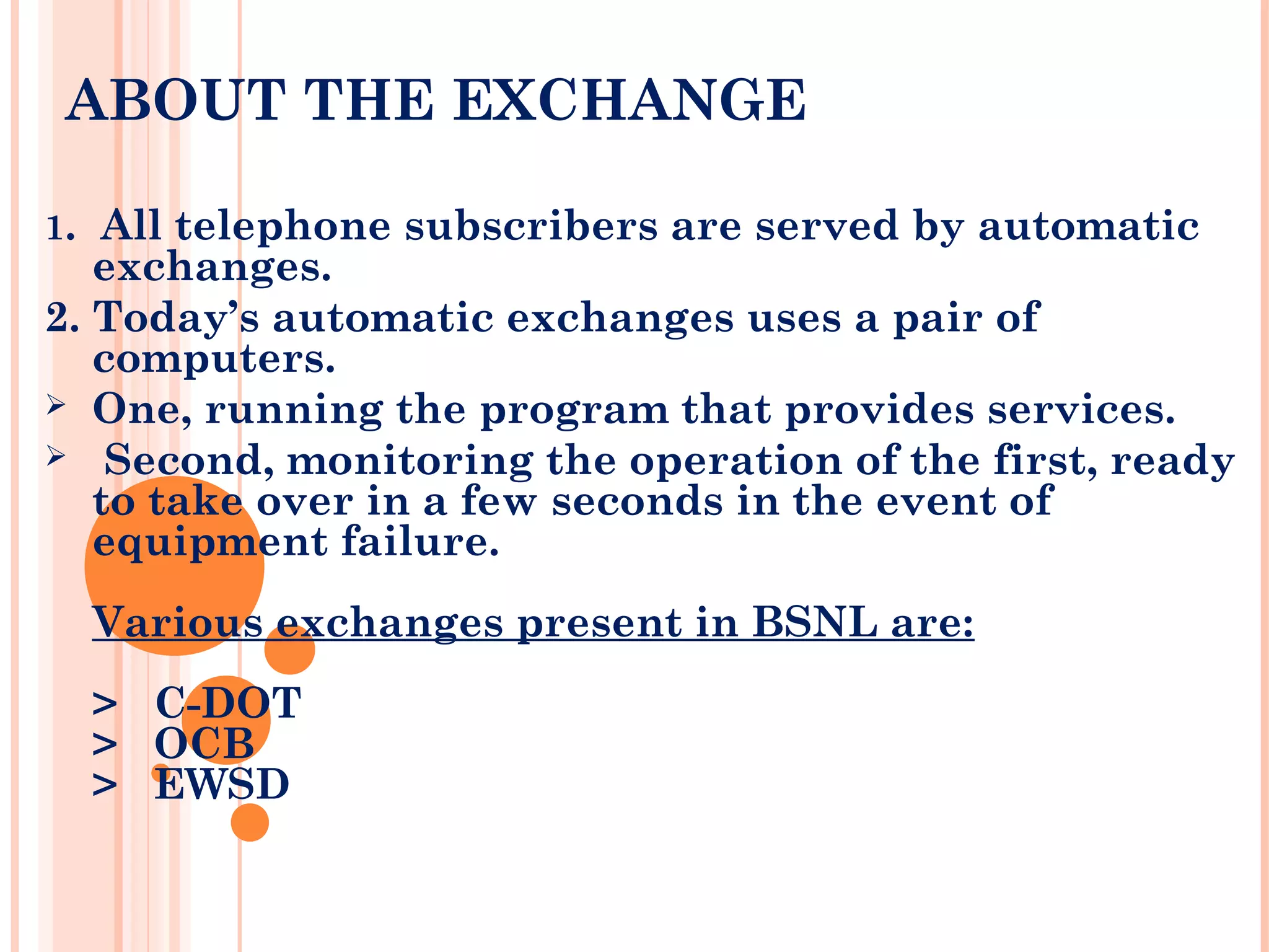 ABOUT THE EXCHANGE
1. All telephone subscribers are served by automatic
exchanges.
2. Today’s automatic exchanges uses a pair of
computers.
 One, running the program that provides services.
 Second, monitoring the operation of the first, ready
to take over in a few seconds in the event of
equipment failure.
Various exchanges present in BSNL are:
> C-DOT
> OCB
> EWSD
 