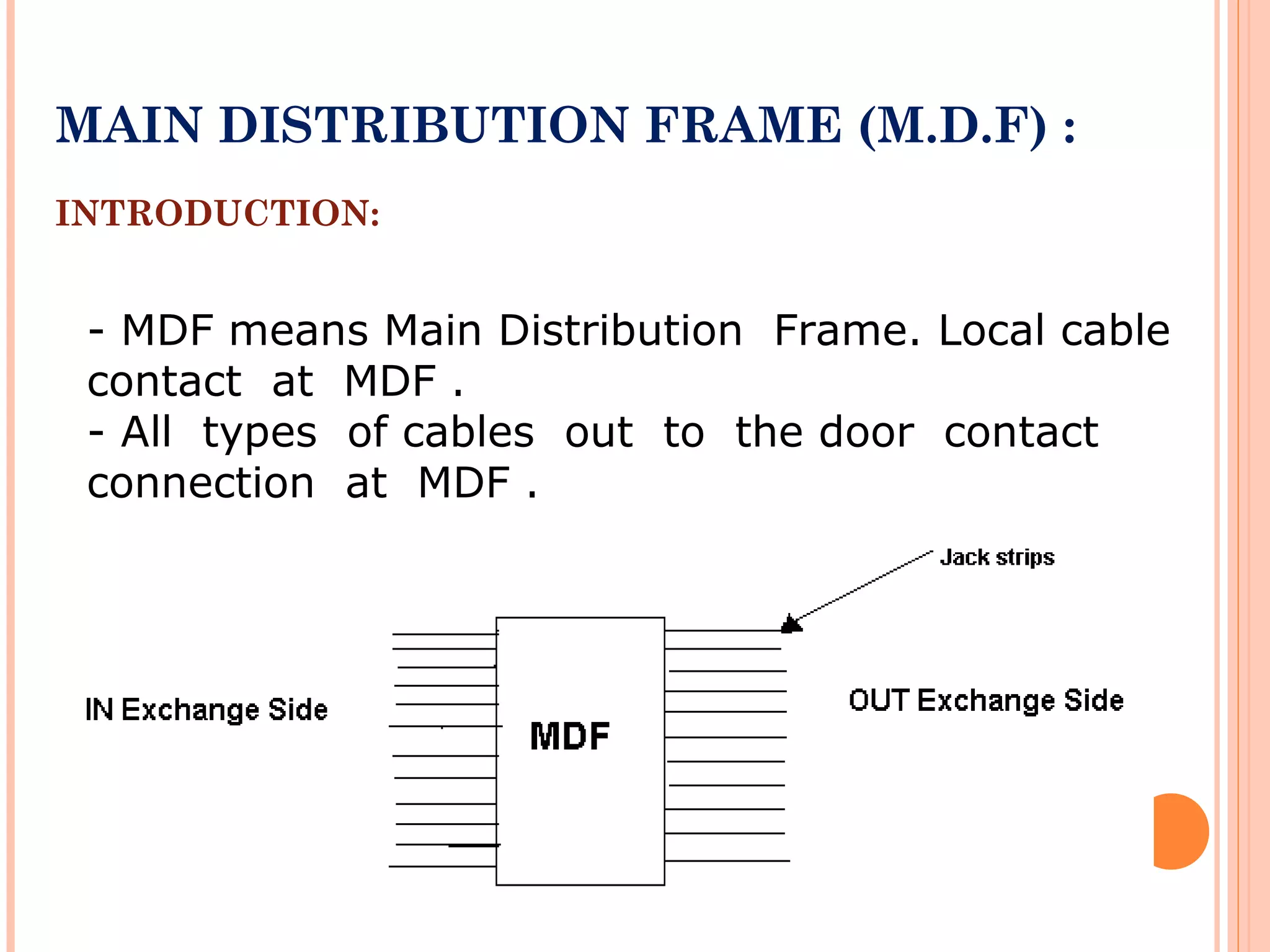 MAIN DISTRIBUTION FRAME (M.D.F) :
INTRODUCTION:
- MDF means Main Distribution Frame. Local cable
contact at MDF .
- All types of cables out to the door contact
connection at MDF .
 