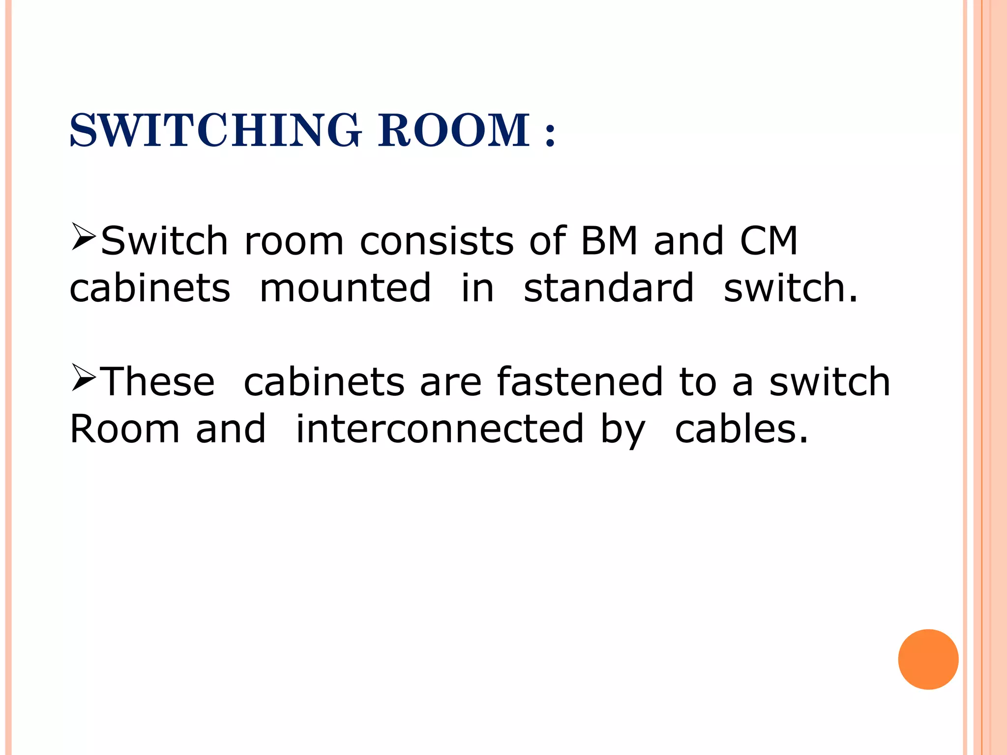 SWITCHING ROOM :
Switch room consists of BM and CM
cabinets mounted in standard switch.
These cabinets are fastened to a switch
Room and interconnected by cables.
 
