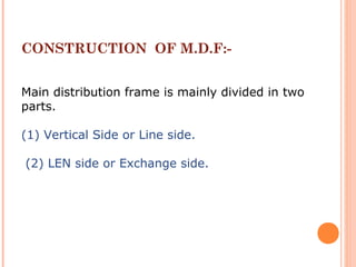 CONSTRUCTION OF M.D.F:-
Main distribution frame is mainly divided in two
parts.
(1) Vertical Side or Line side.
(2) LEN side or Exchange side.
 