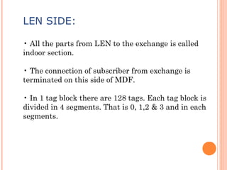 LEN SIDE:
• All the parts from LEN to the exchange is called
indoor section.
• The connection of subscriber from exchange is
terminated on this side of MDF.
• In 1 tag block there are 128 tags. Each tag block is
divided in 4 segments. That is 0, 1,2 & 3 and in each
segments.
 