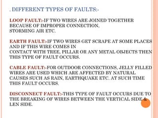. DIFFERENT TYPES OF FAULTS:-
LOOP FAULT:-IF TWO WIRES ARE JOINED TOGETHER
BECAUSE OF IMPROPER CONNECTION,
STORMING AIR ETC.
EARTH FAULT:-IF TWO WIRES GET SCRAPE AT SOME PLACES
AND IF THIS WIRE COMES IN
CONTACT WITH TREE, PILLAR OR ANY METAL OBJECTS THEN
THIS TYPE OF FAULT OCCURS.
CABLE FAULT:-FOR OUTDOOR CONNECTIONS, JELLY FILLED
WIRES ARE USED WHICH ARE AFFECTED BY NATURAL
CAUSES SUCH AS RAIN, EARTHQUAKE ETC. AT SUCH TIME
THIS FAULT OCCURS.
DISCONNECT FAULT:-THIS TYPE OF FAULT OCCURS DUE TO
THE BREAKING OF WIRES BETWEEN THE VERTICAL SIDE &
LEN SIDE.
 